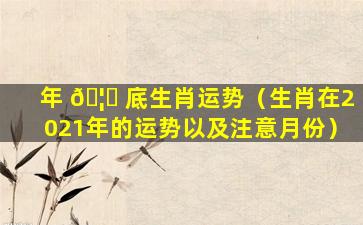 年 🦆 底生肖运势（生肖在2021年的运势以及注意月份）